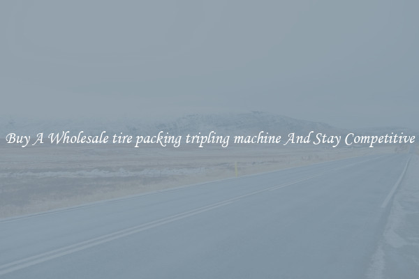 Buy A Wholesale tire packing tripling machine And Stay Competitive