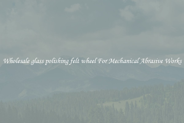 Wholesale glass polishing felt wheel For Mechanical Abrasive Works