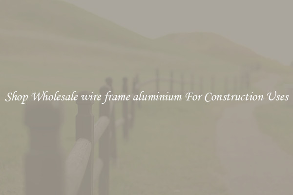 Shop Wholesale wire frame aluminium For Construction Uses